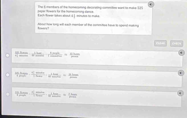 The 6 members of the homecoming decorating committee want to make 525
paper flowers for the homecoming dance. 
Each flower takes about 4 1/2 minutes to make. 
About how long will each member of the committee have to spend making 
flowers? 
CLEAR CHECK 
frac 525flover4encloselongdiv minatesendarray ·  1hour/60minutes ·  6peeple/1comesultere   12/3w  hours
525 flowers i ho 10 hours
6 people 0 s person
525 fowers . _ Th100
I hour
@ people