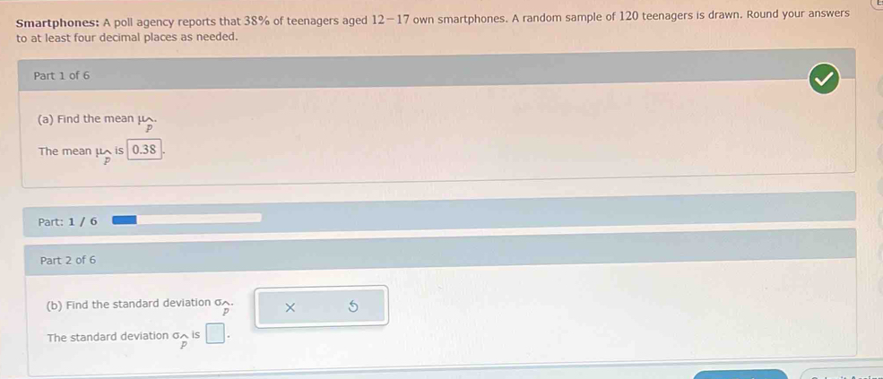 Smartphones: A poll agency reports that 38% of teenagers aged 12-17 own smartphones. A random sample of 120 teenagers is drawn. Round your answers 
to at least four decimal places as needed. 
Part 1 of 6 
(a) Find the mean μ
The mean μ is 0.38
p
Part: 1 / 6 
Part 2 of 6 
(b) Find the standard deviation σ. × 5
p
The standard deviation σ is
p