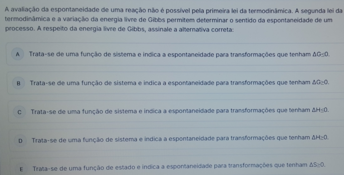 A avaliação da espontaneidade de uma reação não é possível pela primeira lei da termodinâmica. A segunda lei da
termodinâmica e a variação da energia livre de Gibbs permitem determinar o sentido da espontaneidade de um
processo. A respeito da energia livre de Gibbs, assinale a alternativa correta:
A Trata-se de uma função de sistema e indica a espontaneidade para transformações que tenham △ G≤ 0.
B Trata-se de uma função de sistema e indica a espontaneidade para transformações que tenham △ G≥ 0.
C Trata-se de uma função de sistema e indica a espontaneidade para transformações que tenham △ H≤ 0.
D Trata-se de uma função de sistema e indica a espontaneidade para transformações que tenham △ H≥ 0.
E Trata-se de uma função de estado e indica a espontaneidade para transformações que tenham △ S≥ 0.