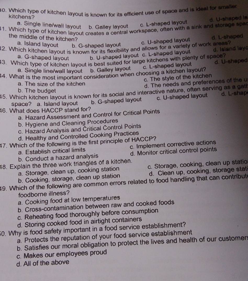 Which type of kitchen layout is known for its efficient use of space and is ideal for smaller
kitchens?
d. U-shaped ia
a. Single line/wall layout b. Galley layout c. L-shaped layout
41. Which type of kitchen layout creates a central workspace, often with a sink and storage spac
the middle of the kitchen?
a. Island layout b. G-shaped layout
c. U-shaped layout d. L-shaped
42. Which kitchen layout is known for its flexibility and allows for a variety of work areas?
a. G-shaped layout b. U-shaped layout c. L-shaped layout d. Island lay
43. Which type of kitchen layout is best suited for large kitchens with plenty of space? d. U-shaped
a. Single line/wall layout b. Galley layout c. L-shaped layout
44. What is the most important consideration when choosing a kitchen layout?
c. The style of the kitchen
a. The size of the kitchen
d. The needs and preferences of the u
b. The budget
45. Which kitchen layout is known for its social and interactive nature, often serving as a gath
space? a. Island layout b. G-shaped layout c. U-shaped layout d. L.-shap
46. What does HACCP stand for?
a. Hazard Assessment and Control for Critical Points
b. Hygiene and Cleaning Procedures
c. Hazard Analysis and Critical Control Points
d. Healthy and Controlled Cooking Practices
47. Which of the following is the first principle of HACCP?
a. Establish critical limits c. Implement corrective actions
b. Conduct a hazard analysis d. Monitor critical control points
48. Explain the three work triangles of a kitchen.
a. Storage, clean up, cooking station c. Storage, cooking, clean up statio
b. Cooking, storage, clean up station d. Clean up, cooking, storage stat
49. Which of the following are common errors related to food handling that can contribute
foodborne illness?
a. Cooking food at low temperatures
b. Cross-contamination between raw and cooked foods
c. Reheating food thoroughly before consumption
d. Storing cooked food in airtight containers
0. Why is food safety important in a food service establishment?
a. Protects the reputation of your food service establishment
b. Satisfies our moral obligation to protect the lives and health of our customers
c. Makes our employees proud
d. All of the above