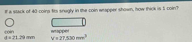 If a stack of 40 coins fits snugly in the coin wrapper shown, how thick is 1 coin?
coin wrapper
d=21.29mm V=27,530mm^3