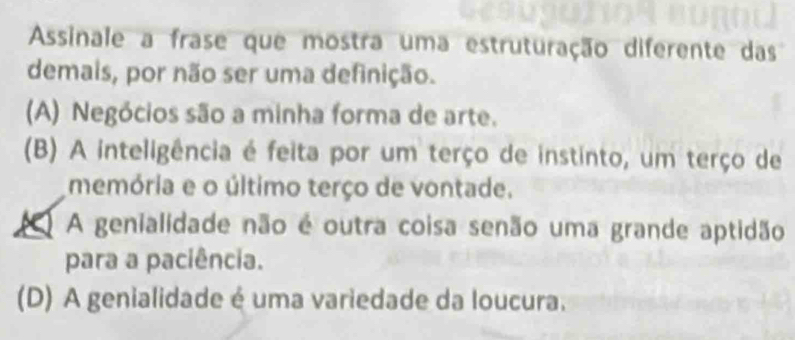 Assinale a frase que mostra uma estruturação diferente das
demais, por não ser uma definição.
(A) Negócios são a minha forma de arte.
(B) A inteligência é feita por um terço de instinto, um terço de
memória e o último terço de vontade.
A genialidade não é outra coisa senão uma grande aptidão
para a paciência.
(D) A genialidade é uma variedade da loucura.