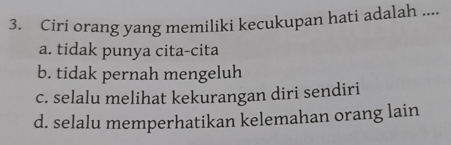 Ciri orang yang memiliki kecukupan hati adalah ....
a. tidak punya cita-cita
b. tidak pernah mengeluh
c. selalu melihat kekurangan diri sendiri
d. selalu memperhatikan kelemahan orang lain