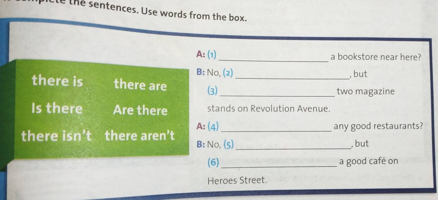 cle the sentences. Use words from the box. 
A: (1) _a bookstore near here? 
B: No, (2) , but 
there is there are_ 
(3) _two magazine 
Is there Are there stands on Revolution Avenue. 
A: (4) _any good restaurants? 
there isn’t there aren’t 
B: No, (5)_ , but 
(6)_ a good café on 
Heroes Street.