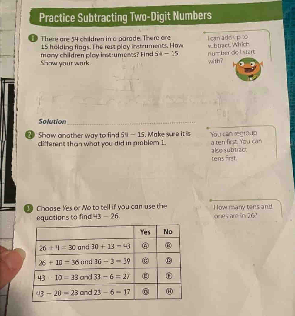 Practice Subtracting Two-Digit Numbers
1 There are 54 children in a parade. There are I can add up to
15 holding flags. The rest play instruments. How subtract. Which
many children play instruments? Find 54-15. number do I start
Show your work. with?
Solution_
2 Show another way to find 54-15. Make sure it is You can regroup
different than what you did in problem 1. a ten first. You can
also subtract
tens first.
3 Choose Yes or No to tell if you can use the How many tens and
equations to find 43 - 26. ones are in 26?