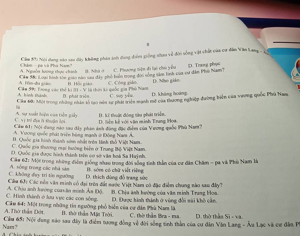 Nội dung nào sau đây không phản ánh đúng điểm giống nhau về đời sống vật chất của cư dân Văn Lang ~ Xo
Chăm - pa và Phù Nam?
A. Nguồn lương thực chính B. Nhà ở C. Phương tiện đi lại chủ yếu D. Trang phục
Câu 58: Loại hình tồn giáo nào sau đây phổ biến trong đời sống tâm linh của cư dân Phù Nam?
A. Hin-du giáo. B. Hồi giáo. C. Công giáo. D. Nho giáo.
Câu 59: Trong các thế ki III - V là thời kì quốc gia Phù Nam
A. hình thành. B. phát triển. C. suy yếu. D. khủng hoảng.
Câu 60: Một trong những nhân tố tạo nên sự phát triển mạnh mẽ của thương nghiệp đường biển của vương quốc Phù Nam
là
A. sự xuất hiện của tiền giấy B. kĩ thuật đóng tàu phát triển.
C. vị trí địa lí thuận lợi D. liền kề với văn minh Trung Hoa.
Câu 61: Nội dung nào sau đây phản ánh đúng đặc điểm của Vương quốc Phù Nam?
A. Vương quốc phát triên hùng mạnh ở Đông Nam Á.
B. Quốc gia hình thành sớm nhất trên lãnh thổ Việt Nam.
C. Quốc gia thương mại hướng biển ở Trung Bộ Việt Nam.
D. Quốc gia được hình thành trên cơ sở văn hoá Sa Huỳnh.
Câu 62: Một trong những điểm giống nhau trong đời sống tinh thần của cư dân Chăm - pa và Phù Nam là
A. sống trong các nhà sàn B. sớm có chữ viết riêng
C. không duy trì tín ngưỡng D. thích dùng đồ trang sức
Câu 63: Các nền văn minh cổ đại trên đất nước Việt Nam có đặc điểm chung nào sau đây?
A. Chịu ảnh hướng củavăn minh Ấn Độ.  B. Chịu ảnh hưởng của văn minh Trung Hoa.
C. Hình thành ở lưu vực các con sông.  D. Được hình thành ở vùng đồi núi khô cằn.
Câu 64: Một trong những tín ngưỡng phổ biến của cư dân Phù Nam là
A.Thờ thần Dớt. B. thờ thần Mặt Trời. C. thờ thần Bra - ma. D. thờ thần Si - va.
Câu 65: Nội dung nào sau đây là điểm tương đồng về đời sống tinh thần của cư dân Văn Lang - Âu Lạc và cư dân P
Nam?
A  Chiu ảnh