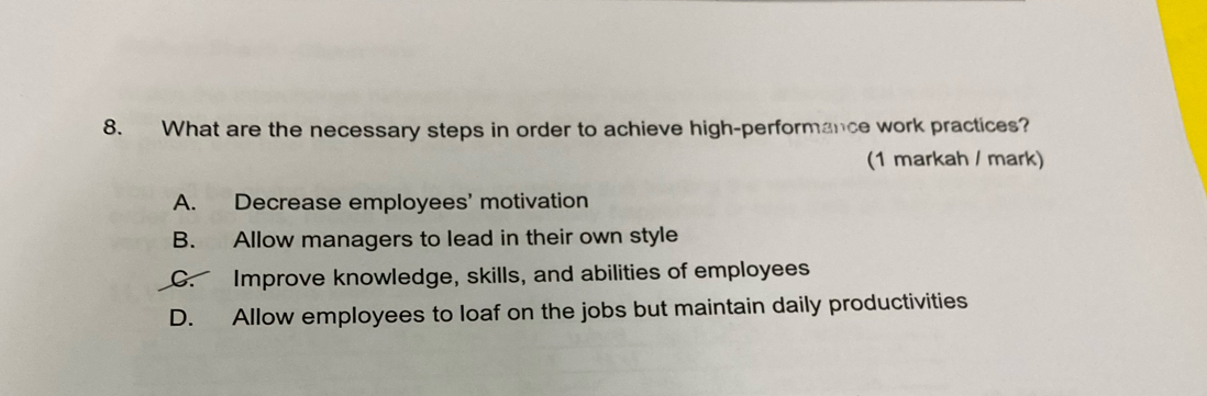 What are the necessary steps in order to achieve high-performance work practices?
(1 markah / mark)
A. Decrease employees’ motivation
B. Allow managers to lead in their own style
C. Improve knowledge, skills, and abilities of employees
D. Allow employees to loaf on the jobs but maintain daily productivities