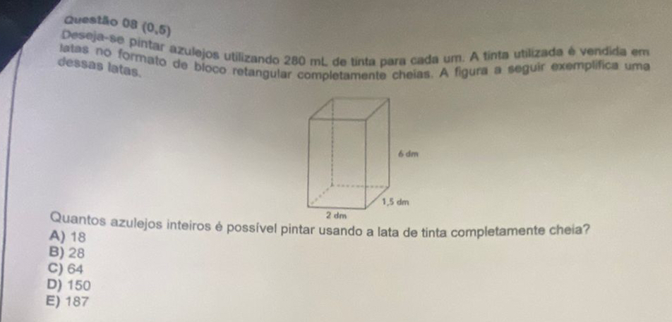 (0,5)
Deseja-se pintar azulejos utilizando 280 mL de tinta para cada um. A tinta utilizada é vendida em
latas no formato de bloco retangular completamente cheias. A figura a seguir exemplifica uma
dessas latas.
Quantos azulejos inteiros é possível pintar usando a lata de tinta completamente cheia?
A) 18
B) 28
C) 64
D) 150
E) 187