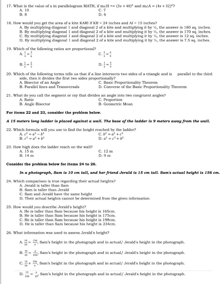 What is the value of x in parallelogram MATH, if m∠ H==(3x+40)^circ  and m∠ A=(4x+32)^circ  ?
A. 10 C. 7
B. 8 D. 6
18. How would you get the area of a kite KARI if KR=24 inches and AI=15 inches?
A. By multiplying diagonal 1 and diagonal 2 of a kite and multiplying it by ½, the answer is 180 sq. inches.
B. By multiplying diagonal 1 and diagonal 2 of a kite and multiplying it by ½, the answer is 170 sq. inches.
C. By multiplying diagonal 1 and diagonal 2 of a kite and multiplying it by ½, the answer is 12 sq. inches.
D. By multiplying diagonal 1 and diagonal 2 of a kite and multiplying it by ½, the answer is 7.5 sq. inches.
19. Which of the following ratios are proportional?
A.  1/3 = 3/6   2/3 = 6/9 
C.
B.  1/2 = 2/3   1/2 = 4/9 
D.
20. Which of the following terms tells us that if a line intersects two sides of a triangle and is parallel to the third
side, then it divides the first two sides proportionally?
A. Bisector of an Angle C. Basic Proportionality Theorem
B. Parallel lines and Transversals D. Converse of the Basic Proportionality Theorem
21. What do you call the segment or ray that divides an angle into two congruent angles?
A. Ratio C. Proportion
B. Angle Bisector B. Geometric Mean
For items 22 and 23, consider the problem below.
A 15 meters long ladder is placed against a wall. The base of the ladder is 9 meters away from the wall.
22. Which formula will you use to find the height reached by the ladder?
A. c^2=a^2-b^2 C. b^2=a^2+c^2
B. c^2=a^2+b^2 D. a^2=c^2+b^2
23. How high does the ladder reach on the wall?
A. 15 m C. 12 m
B. 14 m D. 9 m
Consider the problem below for items 24 to 26.
In a photograph, Sam is 10 cm tall, and her friend Jerald is 15 cm tall. Sam's actual height is 156 cm.
24. Which comparison is true regarding their actual heights?
A. Jerald is taller than Sam
B. Sam is taller than Jerald
C. Sam and Jerald have the same height
D. Their actual heights cannot be determined from the given information
25. How would you describe Jerald's height?
A. He is taller than Sam because his height is 165cm.
B. He is taller than Sam because his height is 175cm.
C. He is taller than Sam because his height is 198cm.
D. He is taller than Sam because his height is 234cm.
26. What information was used to assess Jerald's height?
A.  10/15 = 156/x  , Sam's height in the photograph and in actual/ Jerald's height in the photograph.
B.  10/15 = x/156  , Sam's height in the photograph and in actual/ Jerald's height in the photograph.
C.  15/10 + 156/x  , Sam's height in the photograph and in actual/ Jerald's height in the photograph.
D.  15/156 = x/10  , Sam’s height in the photograph and in actual/ Jerald's height in the photograph.