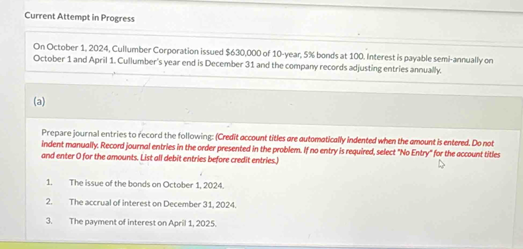 Current Attempt in Progress 
On October 1, 2024, Cullumber Corporation issued $630,000 of 10-year, 5% bonds at 100. Interest is payable semi-annually on 
October 1 and April 1. Cullumber’s year end is December 31 and the company records adjusting entries annually. 
(a) 
Prepare journal entries to record the following: (Credit account titles are automatically indented when the amount is entered. Do not 
indent manually. Record journal entries in the order presented in the problem. If no entry is required, select "No Entry" for the account titles 
and enter O for the amounts. List all debit entries before credit entries.) 
1. The issue of the bonds on October 1, 2024. 
2. The accrual of interest on December 31, 2024. 
3. The payment of interest on April 1, 2025.