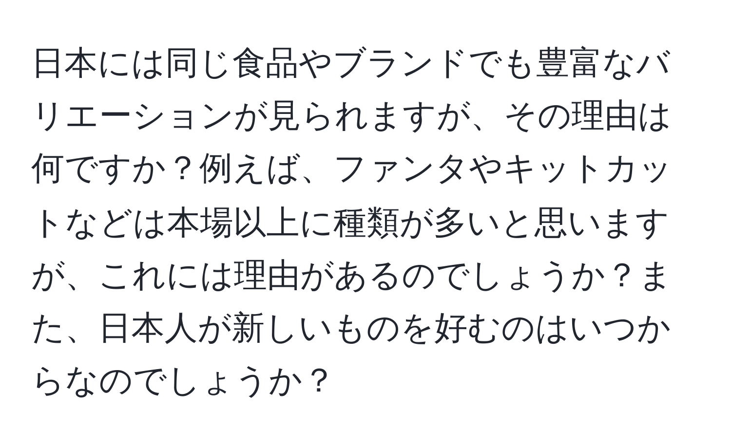 日本には同じ食品やブランドでも豊富なバリエーションが見られますが、その理由は何ですか？例えば、ファンタやキットカットなどは本場以上に種類が多いと思いますが、これには理由があるのでしょうか？また、日本人が新しいものを好むのはいつからなのでしょうか？