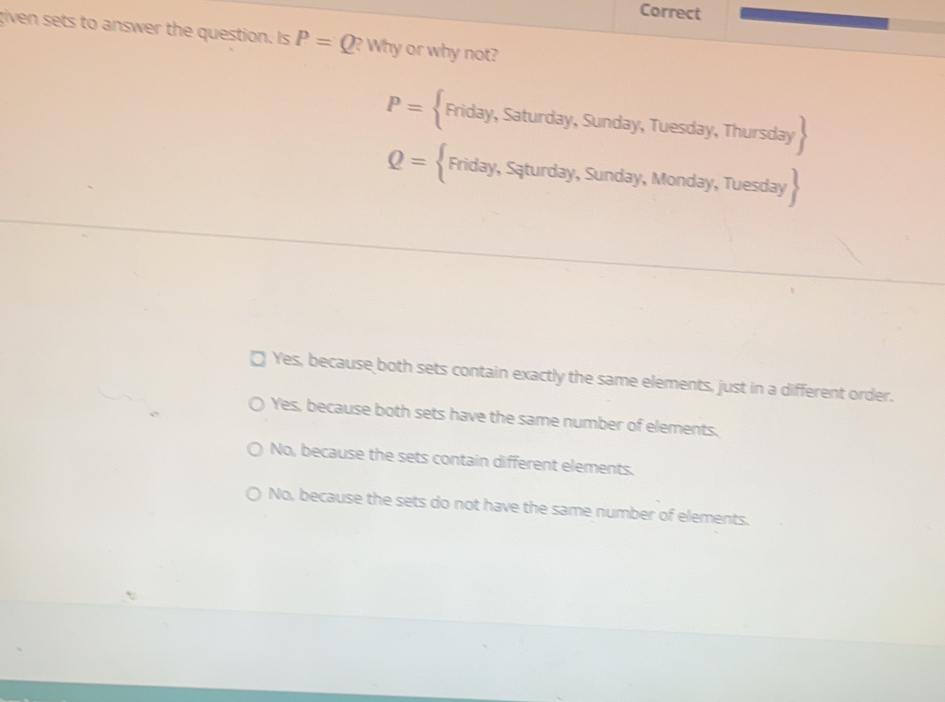 Correct
given sets to answer the question. Is P=Q? Why or why not?
P= Friday,Saturday,Sunday, y, Tuesday, Thursday 
Q= Friday,Sqturday,Sunday,Mor nda y, Tuesday 
Yes, because both sets contain exactly the same elements, just in a different order.
Yes, because both sets have the same number of elements.
No, because the sets contain different elements.
No, because the sets do not have the same number of elements.