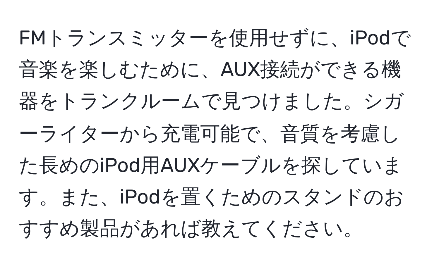 FMトランスミッターを使用せずに、iPodで音楽を楽しむために、AUX接続ができる機器をトランクルームで見つけました。シガーライターから充電可能で、音質を考慮した長めのiPod用AUXケーブルを探しています。また、iPodを置くためのスタンドのおすすめ製品があれば教えてください。