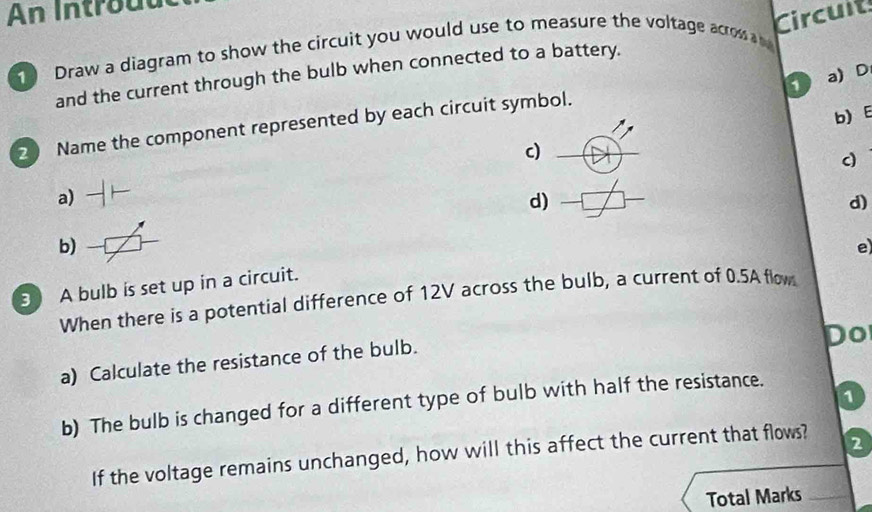 An Introuu 
Circuit 
Draw a diagram to show the circuit you would use to measure the voltage acrow a 
and the current through the bulb when connected to a battery. 
1 a) D
b) E 
2 Name the component represented by each circuit symbol. 
c) 
c 
a) 
d) 
d) 
b) 
e) 
3 A bulb is set up in a circuit. 
When there is a potential difference of 12V across the bulb, a current of 0.5A flow 
Do 
a) Calculate the resistance of the bulb. 
1 
b) The bulb is changed for a different type of bulb with half the resistance. 
If the voltage remains unchanged, how will this affect the current that flows? 
2 
Total Marks