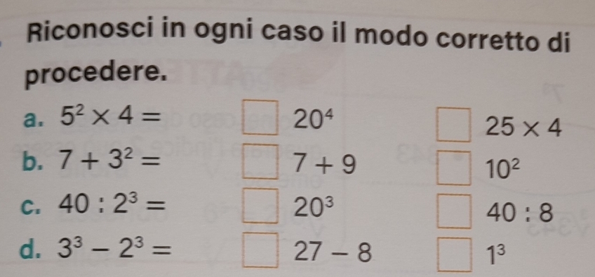 Riconosci in ogni caso il modo corretto di 
procedere. 
a. 5^2* 4= 20^4
25* 4
b. 7+3^2= 7+9
10^2
C. 40:2^3= 20^3
40:8
d. 3^3-2^3= 27-8 1^3