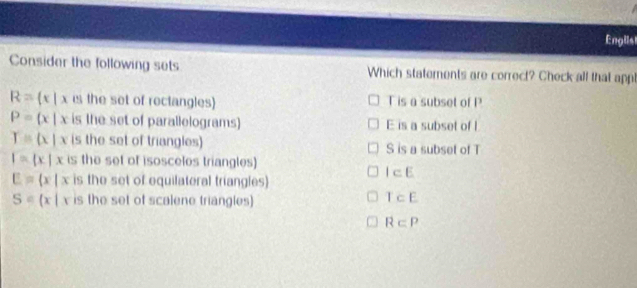 Englist
Consider the following sets Which statements are correct? Check all that appl
R= c|xcs the set of rectangles) T is a subset of P
P= x|x is the set of parallelograms) E is a subset of I
Y=(x|x is the set of triangles) S is a subset of T
I= x|x is the set of isosceles triangles)
E= x|x is the set of equilateral triangles
I⊂ E
S= x|xis the set of scalene triangles)
T⊂ E
R⊂ P