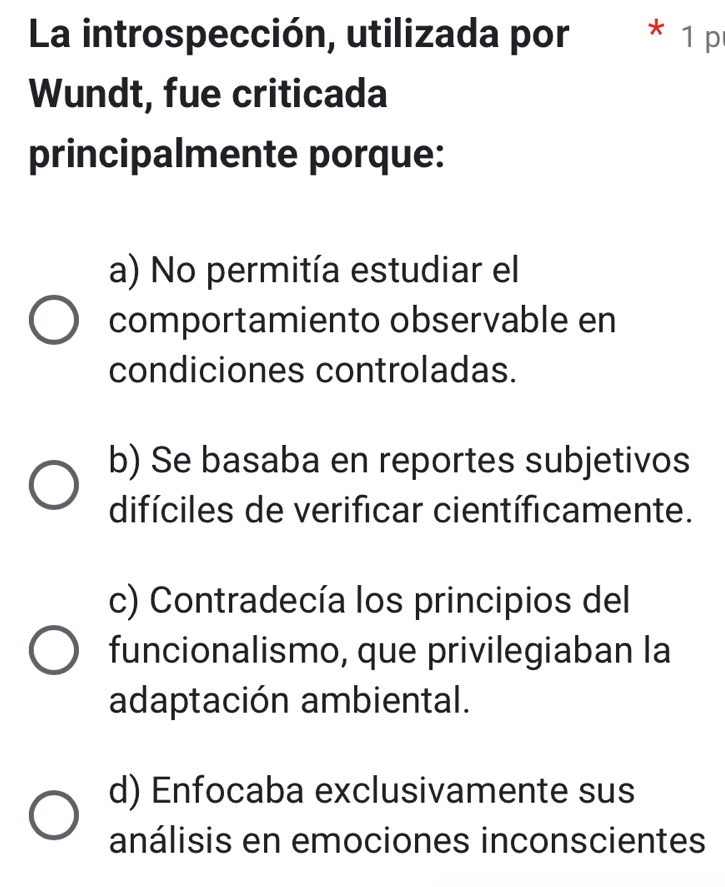 La introspección, utilizada por * 1 p
Wundt, fue criticada
principalmente porque:
a) No permitía estudiar el
comportamiento observable en
condiciones controladas.
b) Se basaba en reportes subjetivos
difíciles de verificar científicamente.
c) Contradecía los principios del
funcionalismo, que privilegiaban la
adaptación ambiental.
d) Enfocaba exclusivamente sus
análisis en emociones inconscientes