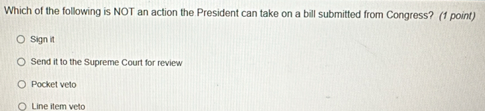 Which of the following is NOT an action the President can take on a bill submitted from Congress? (1 point)
Sign it
Send it to the Supreme Court for review
Pocket veto
Line item veto