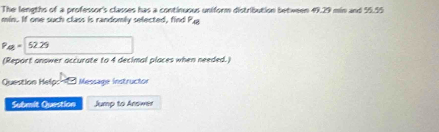 The lengths of a professor's classes has a continuous uniform distribution between 49.29 min and 55.55
min. If one such class is randomly selected, find P.g
P_48=52.25
(Report answer accurate to 4 decimal places when needed.) 
Question Help: Message instructor 
Submit Question Jump to Answer