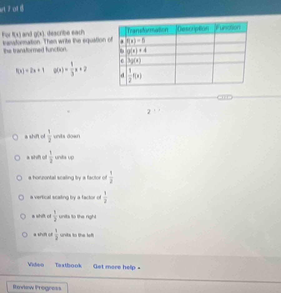 st 7 af (
For f(x) and g(x). describe each 
transformation. Then write the equation 
the transformed function.
f(x)=2x+1 g(x)= 1/3 x+2
our
2
a shift of  1/2  unils down
a shift of  1/2  unita up
a horizontal sealing by a factor of  1/2 
a vertical scaling by a factor of  1/2 
a shift of  1/2  units to the right
a shift of  1/2  units to the lef
Video Textbook Get more help ^
Review Prograss