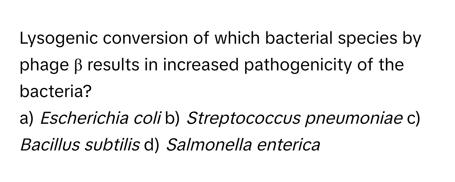 Lysogenic conversion of which bacterial species by phage β results in increased pathogenicity of the bacteria?
a) *Escherichia coli* b) *Streptococcus pneumoniae* c) *Bacillus subtilis* d) *Salmonella enterica*