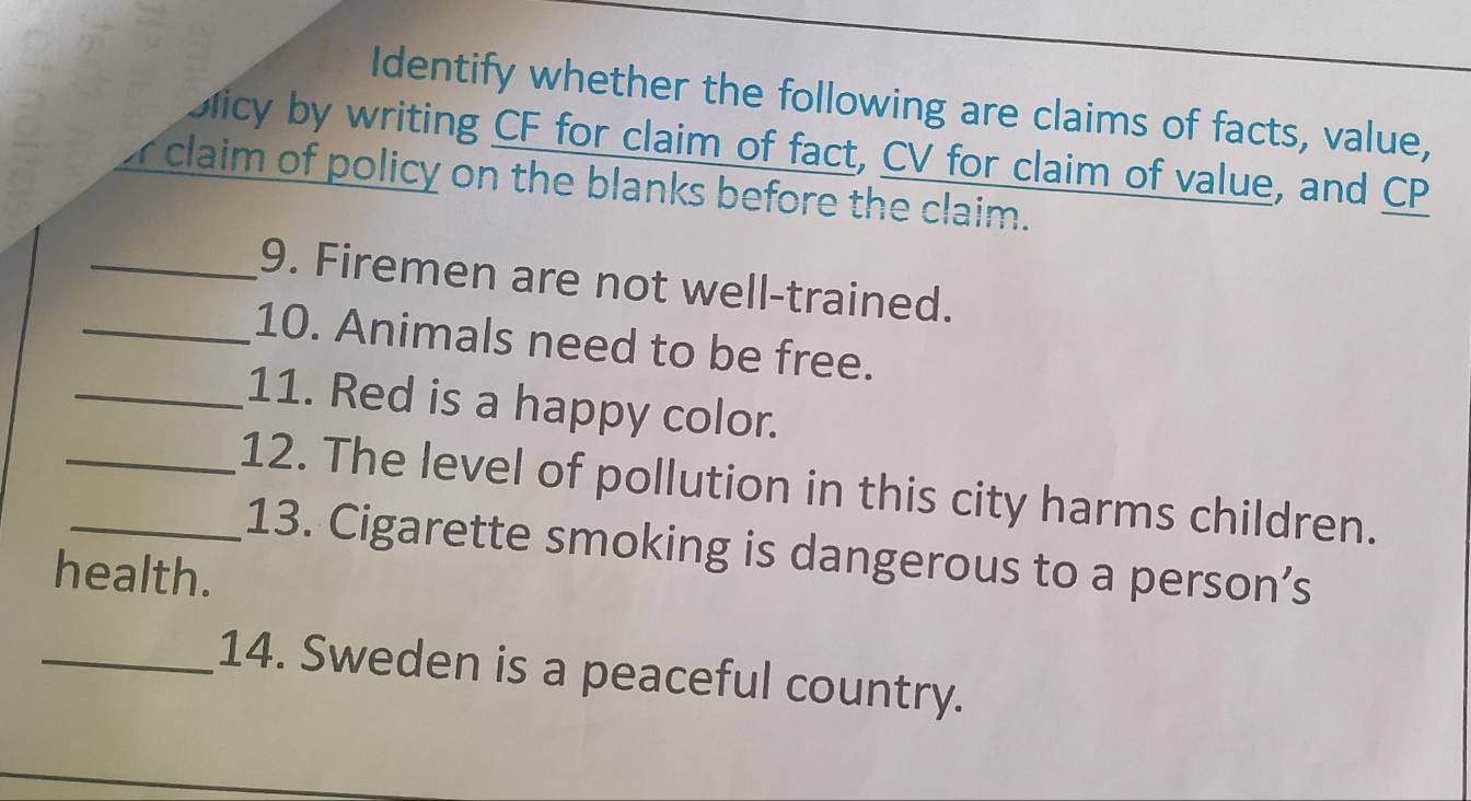 Identify whether the following are claims of facts, value, 
bicy by writing CF for claim of fact, CV for claim of value, and CP
r claim of policy on the blanks before the claim. 
_9. Firemen are not well-trained. 
_10. Animals need to be free. 
_11. Red is a happy color. 
__12. The level of pollution in this city harms children. 
13. Cigarette smoking is dangerous to a person’s 
health. 
_14. Sweden is a peaceful country.