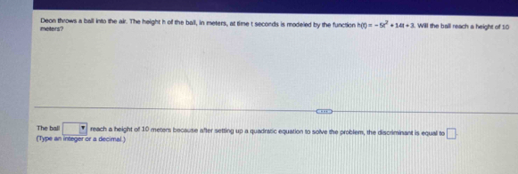 meters? Deon throws a ball into the air. The height h of the ball, in meters, at time t seconds is modeled by the function h(t)=-5t^2+14t+3. Will the ball reach a height of 10
-- 
The ball □^(·) reach a height of 10 meters because after setting up a quadratic equation to solve the problem, the discriminant is equal to □. 
(Type an integer or a decimal )