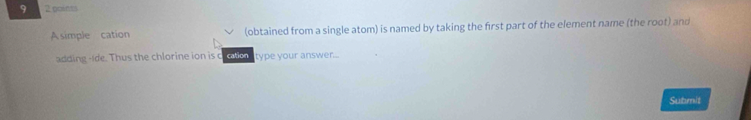 9 2 points 
A simple cation (obtained from a single atom) is named by taking the first part of the element name (the root) and 
adding -Ide. Thus the chlorine ion is clcation type your answer... 
Submit