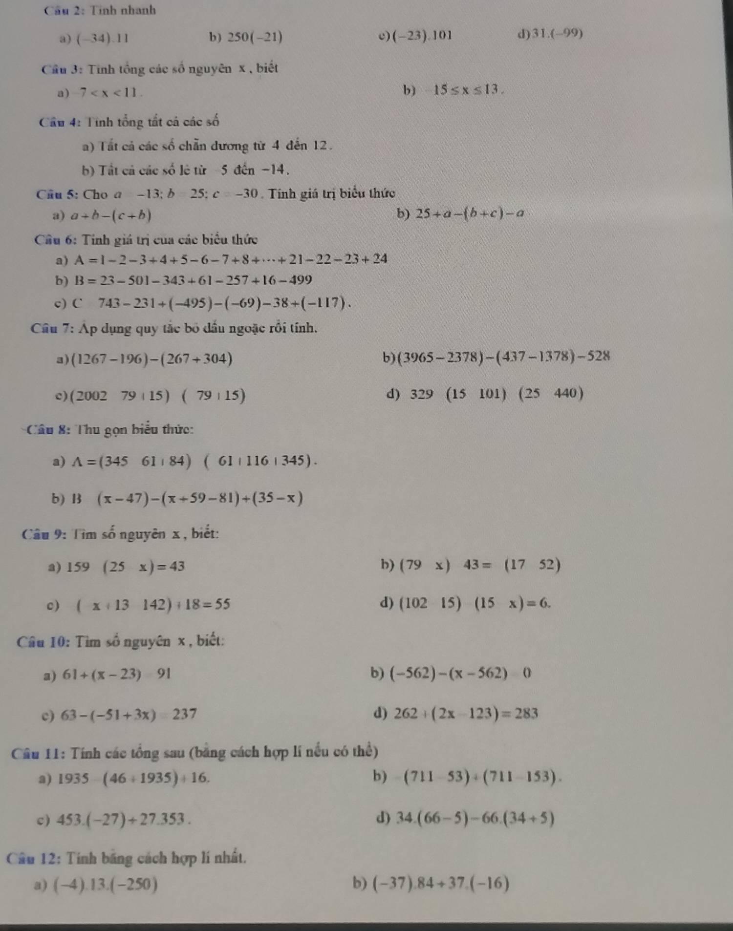 Cầu 2: Tính nhanh
a) (-34).11 b) 250(-21) c) (-23).101 d) 31.(-99)
Cầu 3: Tinh tổng các số nguyên x , biết
a) 7 b) 15≤ x≤ 13.
Cầu 4: Tính tổng tất cá các số
a) Tất cả các số chẵn đương từ 4 đến 12.
b) Tất cả các số lẻ từ -5 đến -14.
Câu 5: Cho a -13;b25 c=-30 Tính giá trị biểu thức
a) a+b-(c+b) b) 25+a-(b+c)-a
Cầu 6: Tinh giá trị của các biểu thức
a) A=1-2-3+4+5-6-7+8+·s +21-22-23+24
b) B=23-501-343+61-257+16-499
c) C743-231+(-495)-(-69)-38+(-117).
Câu 7: Áp dụng quy tắc bố đầu ngoặc rồi tính.
a) (1267-196)-(267+304) b) (3965-2378)-(437-1378)-528
c) (200279+15)(79+15) d) 329(15101)(25440)
* Câu 8: Thu gọn biểu thức:
a) A=(34561,84)(61+1161345).
b) 13(x-47)-(x+59-81)+(35-x)
Câu 9: Tìm số nguyên x , biết:
a) 159(25x)=43 b) (79x)43=(1752)
c) (x+13142)+18=55 d) (10215)(15x)=6.
Câu 10: Tìm số nguyên x , biết:
a) 61+(x-23)-91 b) (-562)-(x-562)0
c) 63-(-51+3x)=237 d) 262+(2x-123)=283
Câu 11: Tính các tổng sau (bằng cách hợp lí nều có thể)
a) 1935-(46+1935)+16. b) (711-53)+(711-153).
c) 453.(-27)+27.353. d) 34.(66-5)-66.(34+5)
Cầu 12: Tính băng cách hợp lí nhất.
a) (-4).13.( ^- 2 50 ) b) (-37).84+37.(-16)