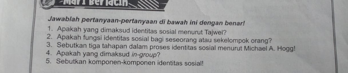 Mari Belacig a 
Jawablah pertanyaan-pertanyaan di bawah ini dengan benar! 
1. Apakah yang dimaksud identitas sosial menurut Tajwel? 
2. Apakah fungsi identitas sosial bagi seseorang atau sekelompok orang? 
3. Sebutkan tiga tahapan dalam proses identitas sosial menurut Michael A. Hogg! 
4. Apakah yang dimaksud in-group? 
5. Sebutkan komponen-komponen identitas sosial!