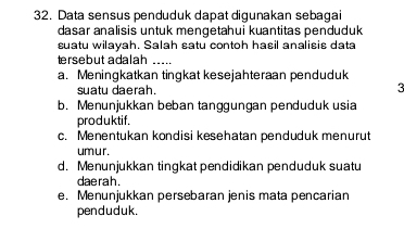 Data sensus penduduk dapat digunakan sebagai
dasar analisis untuk mengetahui kuantitas penduduk
suatu wilayah. Salah satu contoh hasil analisis data
tersebut adalah_
a. Meningkatkan tingkat kesejahteraan penduduk
suatu daerah. 3
b. Menunjukkan beban tanggungan penduduk usia
produktif.
c. Menentukan kondisi kesehatan penduduk menurut
umur.
d. Menunjukkan tingkat pendidikan penduduk suatu
daerah .
e. Menunjukkan persebaran jenis mata pencarian
pen d u duk.