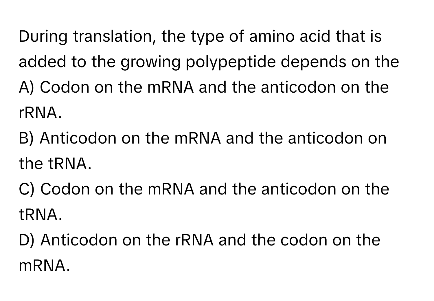 During translation, the type of amino acid that is added to the growing polypeptide depends on the
 
A) Codon on the mRNA and the anticodon on the rRNA.
B) Anticodon on the mRNA and the anticodon on the tRNA.
C) Codon on the mRNA and the anticodon on the tRNA.
D) Anticodon on the rRNA and the codon on the mRNA.