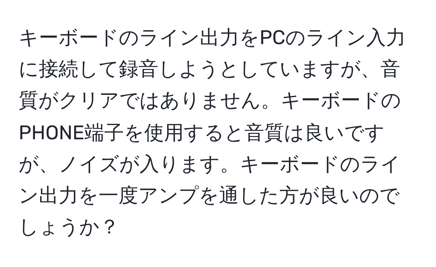 キーボードのライン出力をPCのライン入力に接続して録音しようとしていますが、音質がクリアではありません。キーボードのPHONE端子を使用すると音質は良いですが、ノイズが入ります。キーボードのライン出力を一度アンプを通した方が良いのでしょうか？