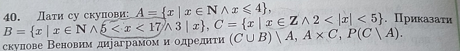 B= x|x∈ Nwedge 5 , C= x|x∈ Zwedge 2 <5 40. Дати су скуπови: A= x|x∈ Nwedge x≤slant 4 , .Приказати
скулнове Веновим дираграмом и одредиτи (C∪ B)|A, A* C, P(C|A).