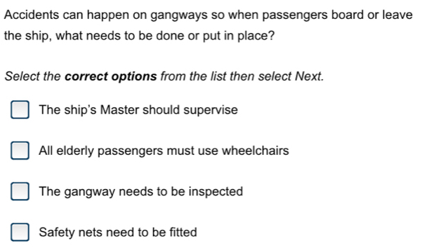 Accidents can happen on gangways so when passengers board or leave
the ship, what needs to be done or put in place?
Select the correct options from the list then select Next.
The ship's Master should supervise
All elderly passengers must use wheelchairs
The gangway needs to be inspected
Safety nets need to be fitted