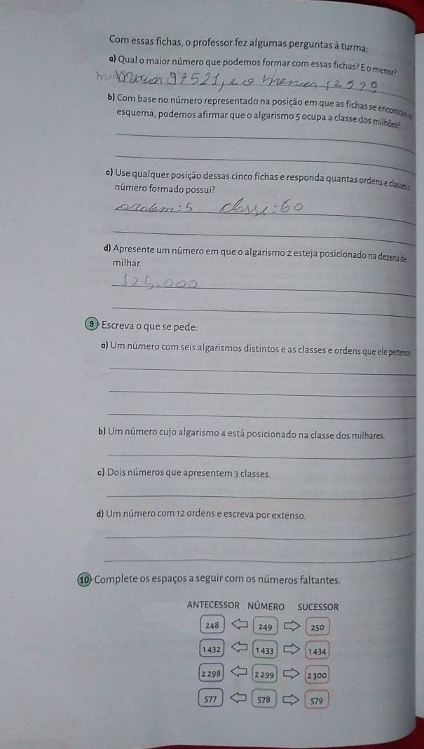 Com essas fichas, o professor fez algumas perguntas à turma: 
_ 
d) Qual o maior número que podemos formar com essas fichas? E o meo? 
b) Com base no número representado na posição em que as fichas se encontnod 
_ 
esquema, podemos afirmar que o algarismo 5 ocupa a classe dos milhões 
_ 
) Use qualquer posição dessas cinco fichas e responda quantas ordens e dasse 
número formado possui? 
_ 
_ 
d) Apresente um número em que o algarismo 2 esteja posicionado na dezenade 
milhar. 
_ 
_ 
9 º Escreva o que se pede: 
d) Um número com seis algarismos distintos e as classes e ordens que ele peero 
_ 
_ 
_ 
b) Um número cujo algarismo 4 está posicionado na classe dos milhares 
_ 
c) Dois números que apresentem 3 classes. 
_ 
d) Um número com 12 ordens e escreva por extenso. 
_ 
_ 
10 Complete os espaços a seguir com os números faltantes. 
Antecessor número sucessor
248 249 250
1 432 1 433 1434
2 298 2299 2 300
577 578 579