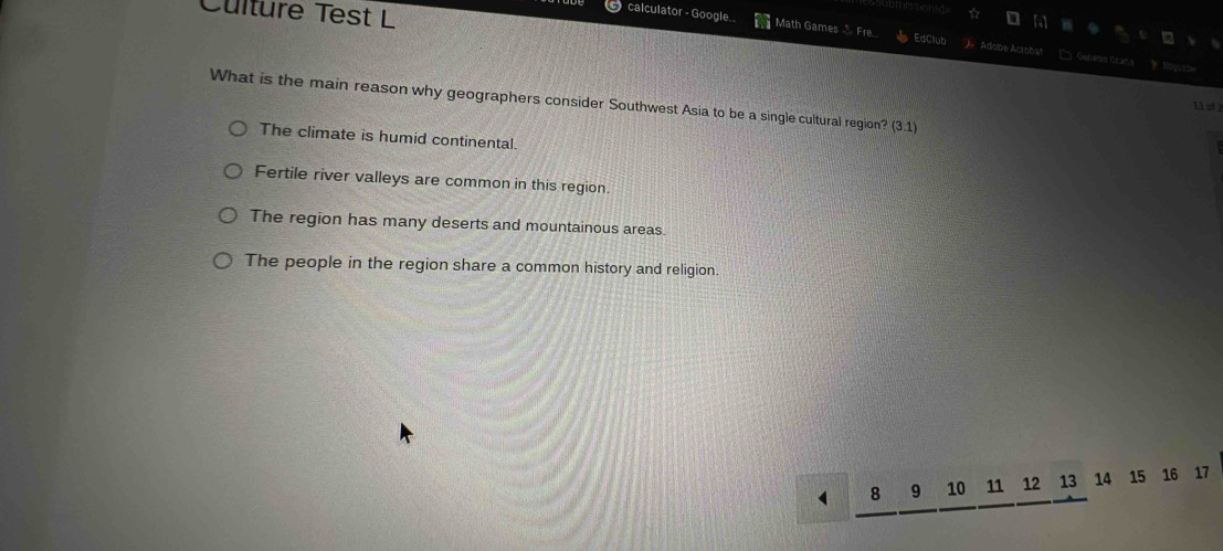 Culture Test L
calculator - Google. Math Games Fre EdClub Adobe Acroôs' □ Geneas Crans 
What is the main reason why geographers consider Southwest Asia to be a single cultural region? (3.1)
lǎ qf 2
The climate is humid continental.
Fertile river valleys are common in this region.
The region has many deserts and mountainous areas.
The people in the region share a common history and religion.
8 9 10 11 12 13 14 15 16 17