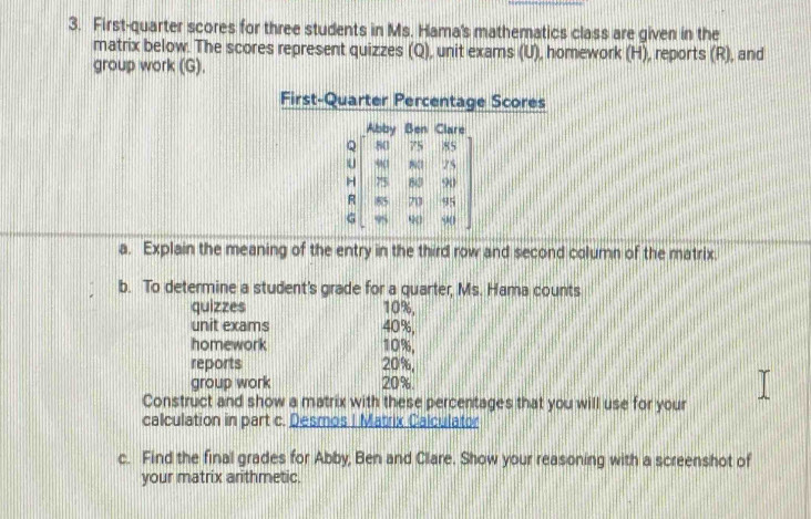 First-quarter scores for three students in Ms. Hama's mathematics class are given in the 
matrix below. The scores represent quizzes (Q), unit exams (U), homework (H), reports (R), and 
group work (G). 
First-Quarter Percentage Scores 
Abby Ben Clare 
Q 80 75 85
U 9 (1 801 75
H 75 60 90
R 85 70 95
G 95 9 90
a. Explain the meaning of the entry in the third row and second column of the matrix. 
b. To determine a student's grade for a quarter, Ms. Hama counts 
quizzes 10%, 
unit exams 40%, 
homework 10%, 
reports 20%, 
group work 20%. 
Construct and show a matrix with these percentages that you will use for your 
calculation in part c. Desmos I Matrix Calculator 
c. Find the final grades for Abby, Ben and Clare. Show your reasoning with a screenshot of 
your matrix arithmetic.