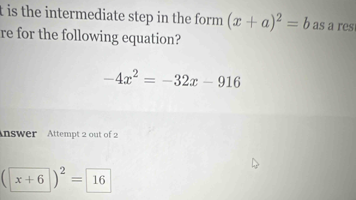 is the intermediate step in the form . (x+a)^2=b as as 
re for the following equation?
-4x^2=-32x-916
nswer Attempt 2 out of 2
(x+6)^2= 16