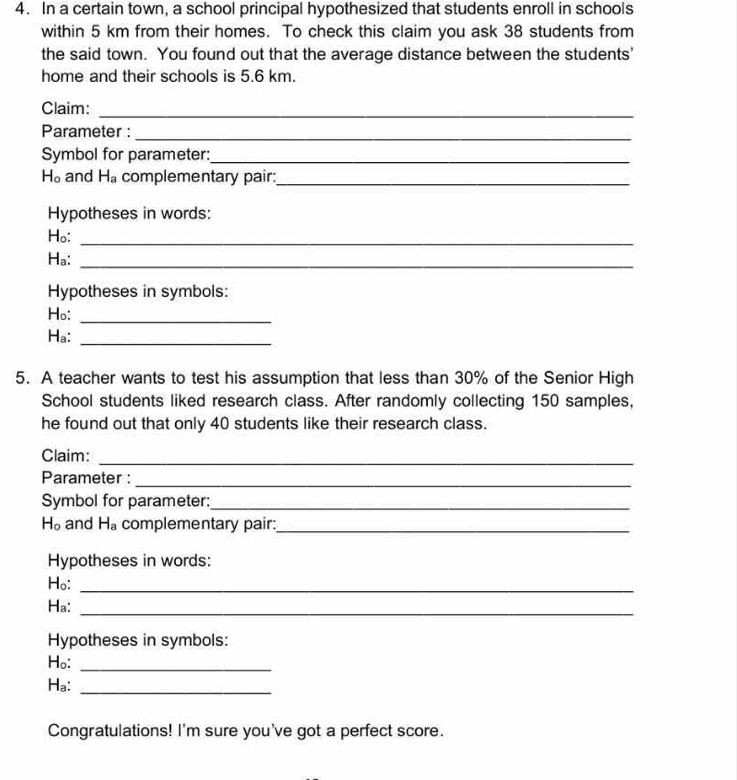 In a certain town, a school principal hypothesized that students enroll in schools 
within 5 km from their homes. To check this claim you ask 38 students from 
the said town. You found out that the average distance between the students' 
home and their schools is 5.6 km. 
Claim:_ 
Parameter :_ 
Symbol for parameter:_
H_o and H_a complementary pair:_ 
Hypotheses in words: 
Ho: 
_ 
Ha:_ 
Hypotheses in symbols: 
Ho:_ 
-| 
_ 
5. A teacher wants to test his assumption that less than 30% of the Senior High 
School students liked research class. After randomly collecting 150 samples, 
he found out that only 40 students like their research class. 
Claim:_ 
Parameter :_ 
Symbol for parameter:_
H_o and H_a complementary pair:_ 
Hypotheses in words: 
Ho:_ 
Ha:_ 
Hypotheses in symbols: 
Ho:_ 
Ha:_ 
Congratulations! I'm sure you've got a perfect score.