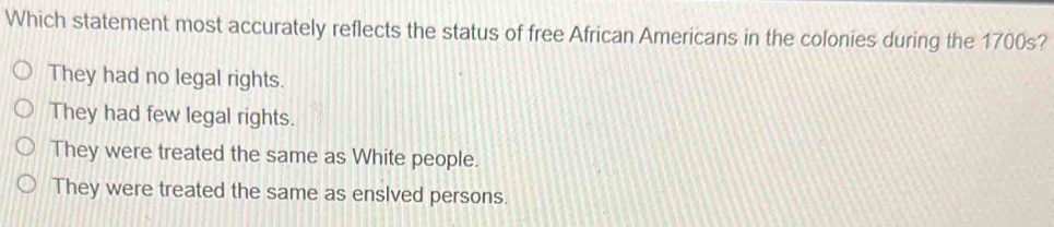 Which statement most accurately reflects the status of free African Americans in the colonies during the 1700s?
They had no legal rights.
They had few legal rights.
They were treated the same as White people.
They were treated the same as enslved persons.