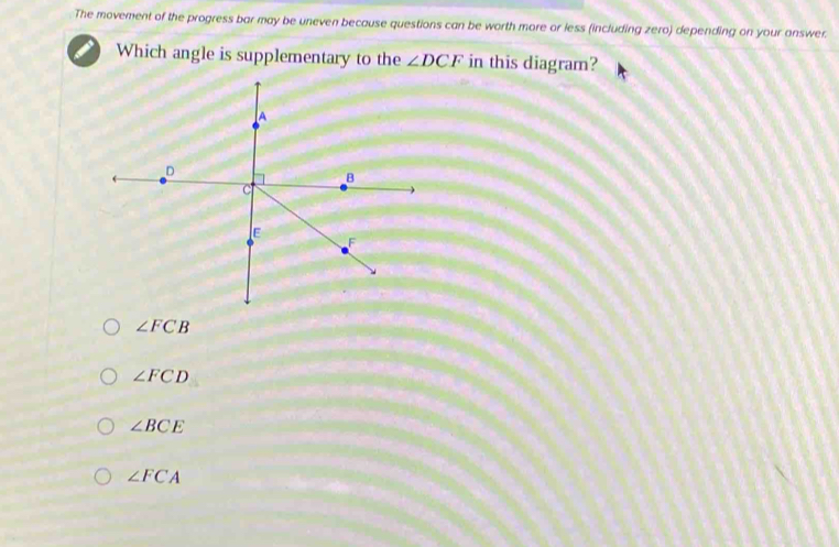 The movement of the progress bar may be uneven because questions can be worth more or less (including zero) depending on your answer.
Which angle is supplementary to the ∠ DCF in this diagram?
∠ FCB
∠ FCD
∠ BCE
∠ FCA