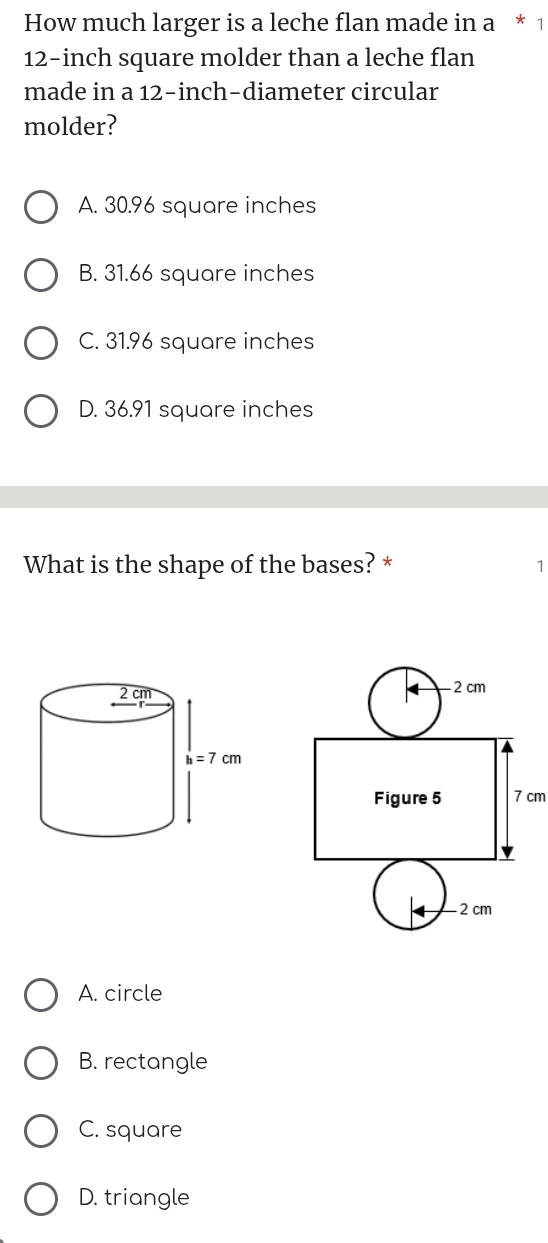 How much larger is a leche flan made in a * 1
12-inch square molder than a leche flan
made in a 12-inch-diameter circular
molder?
A. 30.96 square inches
B. 31.66 square inches
C. 31.96 square inches
D. 36.91 square inches
What is the shape of the bases? * 1
A. circle
B. rectangle
C. square
D. triangle