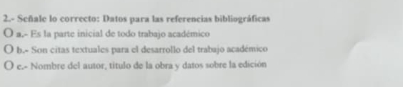 2.- Señale lo correcto: Datos para las referencias bibliográficas 
0 a.- Es la parte inicial de todo trabajo académico 
b.- Son citas textuales para el desarrollo del trabajo académico 
e.- Nombre del autor, título de la obra y datos sobre la edición