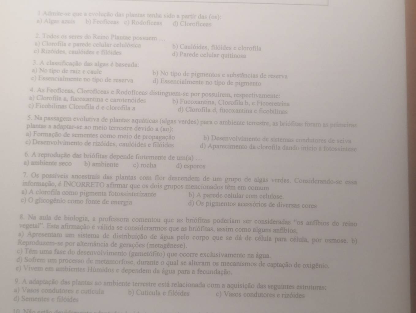 Admite-se que a evolução das plantas tenha sido a partir das (os):
a) Algas azuis b) Feoficeas c) Rodoficeas d) Cloroficeas
2. Todos os seres do Reino Plantae possuem …
a) Clorofila e parede celular celulósica b) Caulóides, filóides e clorofila
c) Rizóides, caulóides e filóides d) Parede celular quitinosa
3. A classificação das algas é baseada:
a) No tipo de raiz e caule b) No tipo de pigmentos e substâncias de reserva
c) Essencialmente no tipo de reserva d) Essencialmente no tipo de pigmento
4. As Feoficeas, Cloroficeas e Rodofíceas distinguem-se por possuírem, respectivamente:
a) Clorofila a, fucoxantina e carotenóides b) Fucoxantina, Clorofila b, e Ficoeretrina
c) Ficobilinas Clorofila d e clorofila a d) Clorofila d, fucoxantina e ficobilinas
5. Na passagem evolutiva de plantas aquáticas (algas verdes) para o ambiente terrestre, as briófitas foram as primeiras
plantas a adaptar-se ao meio terrestre devido a (a0):
a) Formação de sementes como meio de propagação b) Desenvolvimento de sistemas condutores de seiva
c) Desenvolvimento de rizóides, caulóides e filóides d) Aparecimento da clorofila dando início à fotossintese
6. A reprodução das briófitas depende fortemente de um(a) …
a) ambiente seco b) ambiente c) rocha d) esporos
7. Os possíveis ancestrais das plantas com flor descendem de um grupo de algas verdes. Considerando-se essa
informação, é INCORRETO afirmar que os dois grupos mencionados têm em comum
a) A clorofila como pigmenta fotossintetizante b) A parede celular com celulose.
c) O glicogênio como fonte de energia d) Os pigmentos acessórios de diversas cores
8. Na aula de biologia, a professora comentou que as briófitas poderiam ser consideradas “os anfíbios do reino
vegetal''. Esta afirmação é válida se considerarmos que as briófitas, assim como alguns anfíbios,
a) Apresentam um sistema de distribuição de água pelo corpo que se dá de célula para célula, por osmose. b)
Reproduzem-se por alternância de gerações (metagênese).
c) Têm uma fase do desenvolvimento (gametófito) que ocorre exclusivamente na água.
d) Sofrem um processo de metamorfose, durante o qual se alteram os mecanismos de captação de oxigênio.
e) Vivem em ambientes Húmidos e dependem da água para a fecundação.
9. A adaptação das plantas ao ambiente terrestre está relacionada com a aquisição das seguintes estruturas:
a) Vasos condutores e cutícula b) Cuticula e filóides c) Vasos condutores e rizóides
d) Sementes e filóides
Não estão