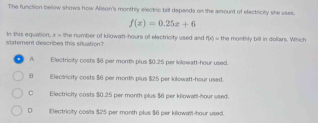 The function below shows how Alison's monthly electric bill depends on the amount of electricity she uses.
f(x)=0.25x+6
In this equation, x= the number of kilowatt-hours of electricity used and f(x)= the monthly bill in dollars. Which
statement describes this situation?
. A Electricity costs $6 per month plus $0.25 per kilowatt-hour used.
B Electricity costs $6 per month plus $25 per kilowatt-hour used.
C Electricity costs $0.25 per month plus $6 per kilowatt-hour used.
D Electricity costs $25 per month plus $6 per kilowatt-hour used.