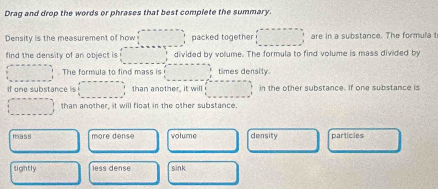 Drag and drop the words or phrases that best complete the summary.
Density is the measurement of how packed together are in a substance. The formula t
find the density of an object is divided by volume. The formula to find volume is mass divided by
. The formula to find mass is times density.
If one substance is than another, it will in the other substance. If one substance is
than another, it will float in the other substance.
mass more dense volume density particles
tightly less dense sink