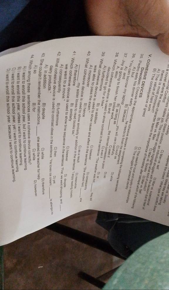 Man vs. Society
ljust. While they are rallying
luciety dsperse the crowd." What type of conflict doer
theme is most prominent?
urrent stable job. This internal struggle highlights what kind of conflict
a ls/her dream position, an individual struggles with the decision due to fear o
C) Man vs. self D) Man vs. supernatural
A) The value of hard work
al Conflict B) Man vs. Man C) Man vs. Society D) Man vs. Sell
l a novel where the main character learns the importance of friendship after betrayal which of the follown
B) The consequence of greed D) The struggle for personal identity
C) The need for trust and loyalty in relationships
V. COHESIVE DEVICES Direction: Choose the appropriate cohesive devices in completing the following sentences
A) but B) because
35. Pedro eats his dinner early he needs to finish his assignment . C) such as
36. You can borrow my laptop _you will use it carefully . C) even if
A) and B) as long as
A. also
37. Joy is going to finish her online work B) and the internet connection is poor . C) even i
D) while
decided to go for a hike."
D) so
38. Which cohesive device is used to show contrast in the sentence: "The weather was hot
D) or
A) furthermore B) in addition C) however
39. What cohesive device is used to show cause and effect in the sentence: "She studied hard
was able to pass the exam."
they sull
Dj consequently
A) moreover B) hence C) as a result
40. What cohesive device is used to show similarity or addition in the sentence: "I enjy reading novels D) meanwhile
she
, my sister loves to read books too."
A) therefore B) similarly C) however
41. Which cohesive device is used to show time sequence in the sentence: "First, we went shopping, and D) despite_
we went to a movie."
A) consequently B) furthermore C) then
42. What cohesive device is used to contrast ideas in the sentence: "He loves ice cream D) yet_
dairy products."
is allergic to
A) in addition B) despite C) while D) therefore
43. She couldn't remember the instructions, she asked the teacher for help .
A) so B) for _C) while D) however
44. Which among these sentences uses a cohesive device correctly?
A) I want to enroll this school year, but I want to continue learning.
B) I want to enroll this year, unless I want to continue learing
C) I want to enroll this school year, yet I want to continue learning
D)I want to enroll this school year, because I want to continue learning.