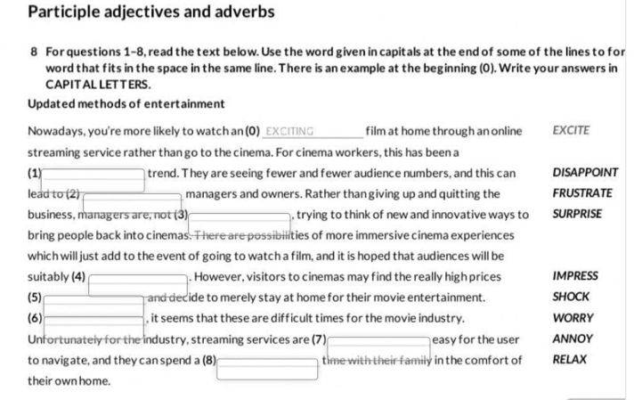 Participle adjectives and adverbs 
8 For questions 1-8, read the text below. Use the word given in capitals at the end of some of the lines to for 
word that fits in the space in the same line. There is an example at the beginning (0). Write your answers in 
CAPIT AL LET T ERS. 
Updated methods of entertainment 
Nowadays, you're more likely to watch an (0) _EXCITING film at home through an online EXCITE 
streaming service rather than go to the cinema. For cinema workers, this has been a 
(1) □ trend. They are seeing fewer and fewer audience numbers, and this can DISAPPOINT 
lead to (2) 
managers and owners. Rather than giving up and quitting the FRUSTRATE 
business, managers are, not (3) x=sqrt(3)/4 , trying to think of new and innovative ways to SURPRISE 
bring people back into cinemas. There are possibilities of more immersive cinema experiences 
which will just add to the event of going to watch a film, and it is hoped that audiences will be 
suitably (4) □ . However, visitors to cinemas may find the really high prices IMPRESS 
(5) and decide to merely stay at home for their movie entertainment. SHOCK 
(6) □ , it seems that these are difficult times for the movie industry. WORRY 
Unfortunately for the industry, streaming services are (7) □ easy for the user ANNOY 
to navigate, and they canspend a (8) □ time with their family in the comfort of RELAX 
their own home.