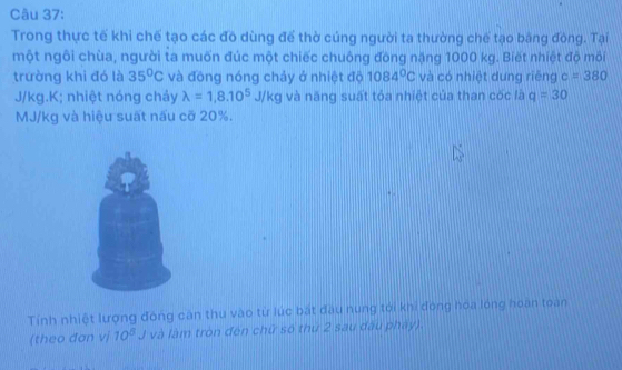 Trong thực tế khi chế tạo các đô dùng để thờ cúng người ta thường chế tạo bằng đòng. Tại 
một ngôi chùa, người ta muốn đúc một chiếc chuông đòng nặng 1000 kg. Biết nhiệt độ môi 
trường khi đó là 35°C và đông nóng chảy ở nhiệt độ 1084°C và có nhiệt dung riêng c=380
J/kg.K; nhiệt nóng chảy lambda =1,8.10^5J/kg và năng suất tỏa nhiệt của than cóc là q=30
MJ/kg và hiệu suất nấu cỡ 20%. 
Tính nhiệt lượng đóng căn thu vào từ lúc bắt đầu nung tới khi đóng hóa lóng hoàn toàn 
(theo đơn vị 10^5J 1 và làm tròn đến chữ số thứ 2 sau đấu pháy)